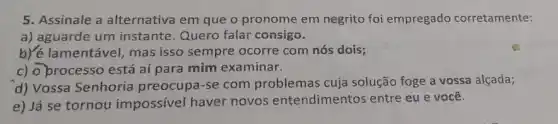 5. Assinale a alternativa em que o pronome em negrito foi empregado corretamente:
a) aguarde um instante. Quero falar consigo.
b)/é lamentável, mas isso sempre ocorre com nós dois;
c) o processo está aí para mim examinar.
d) Vossa Senhoria preocupa-se com problemas cuja solução foge a vossa alçada;
e) Já se tornou impossível haver novos entendimentos entre eu e você.