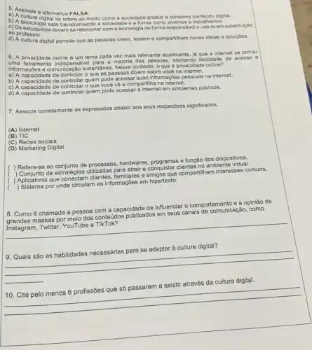 5 Assinale a alternativa FALSA.
a) A culale a alternativa FAL Assinale a alternativa FALSA conteúdo digital.
b) A tecura digital se refere ao modo como a sociedade produz e consome trabalhamos.
c) Os estudantes devem se relacionar com a tecnologia de forma responsáve le usa-la em substitulção
ao professor.
d) A cultura digital permite que as pessoas criem, testem e compartihem novas ideias e soluçōes.
6. A privacidade online é um tema cada vez mais relevante atualmente já que a internet se tornou
uma ferramenta indispensável para a maioria das pessoas ofertando facilidade de acesso a
informações e comunicação instantânea. Nesse contexto, 0 que é privacidade online?
a) A capacidade de controlar o que as pessoas dizem sobre você na internet.
b) A capacidade de controlar quem pode acessat suas informações pessoais na internet.
c) A capacidade de controlar o que você vê e compartilha na internet.
d) A capacidade de controlar quem pode acessar a internet em ambientes públicos.
7. Associe corretamente as expressões abaixo aos seus respectivos significados.
(A) Internet
(B) TIC
(C) Redes sociais
(D) Marketing Digital
(
) Refere-se ao conjunto de processos, hardwares e função dos dispositivos,
(
) Conjunto de estratégias utilizadas para atrair e conquistar clientes no ambiente
(
) Aplicativos que clientes, familiares e amigos que compartiham interesses comuns.
(
) Sistema por onde circulam as informações em hipertexto.
8. Como é chamada a pessoa com a capacidade de influenciar O comportamento e a opinião de
massas por meio dos conteúdos publicados em seus canais de comunicação, como
__
__
9. Quais são as habilidades necessárias para se adaptar à cultura digital?
digital
__
__