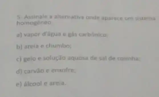 5- Assinale a alternativa onde aparece um sistema
homogêneo
a) vapor d'água e gás carbônico;
b) areia e chumbo;
c) gelo e solução aquosa de sal de cozinha;
d) carvǎo e enxofre;
e) álcool e areia.