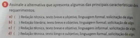 (5) Assinale a alternativa que apresenta algumas das principais características dos
requerimentos.
a) () Redação técnica , texto breve e objetivo , linguagem formal , solicitação de algo
b) () Redação literária, texto breve e objetivo , linguagem formal solicitação de algo.
c) () Redação técnica , texto breve e objetivo , linguagem informal solicitação de algo
d) () Redação técnica , texto longo e subjetivo , linguagem formal , solicitação de algo