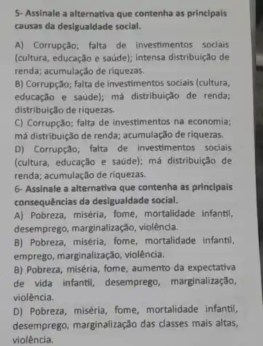 5- Assinale a alternativa que contenha as principais
causas da desigualdade social.
A) Corrupção falta de investimentos sociais
(cultura , educação e saúde); intensa distribuição de
renda ; acumulação de riquezas.
B) Corrupção;falta de investimentos sociais (cultura,
educação e saúde); má distribuição de renda;
distribuição de riquezas.
C) Corrupção;falta de investimentos na economia;
má distribuição de renda acumulação de riquezas.
D) Corrupção falta de investimentos sociais
(cultura , educação e saúde); má distribuição de
renda acumulação de riquezas.
6- Assinale a alternativa que contenha as principais
consequências da desigualdade social.
A) Pobreza ,miséria, fome mortalidade infantil,
desemprego,marginalizaçã , violência.
B) Pobreza ,miséria, fome mortalidade infantil,
emprego , marginalização , violência.
B) Pobreza , miséria, fome , aumento da expectativa
de vida infantil , desemprego , marginalização,
violência.
D) Pobreza , miséria, fome mortalidade infantil,
desemprego , marginalização das classes mais altas,
violência.