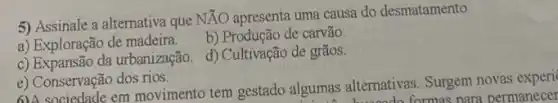 5) Assinale a alternativa que
Ntilde (A)O apresenta uma causa do desmatamento.
a) Exploração de madeira.
b) Produção de carvão.
c) Expansão da urbanização d) Cultivação de grãos.
e) Conservação dos rios.
6)A sociedade em movimento tem gestado algumas alternativas. Surgem novas experi
woodo formas para permanecer