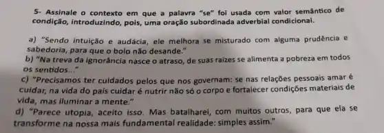 5- Assinale o contexto em que a palavra "se" foi usada com valor semântico de
condição , introduzindo , pois, uma oração subordinada adverbial condicional.
a) "Sendo intuição e audácia, ele melhora se misturado com alguma prudência e
sabedoria , para que o bolo não desande."
b) "Na treva da ignorância nasce o atraso de suas raizes se alimenta a pobreza em todos
os sentidos __
c)"Precisamos ter cuidados pelos que nos governam: se nas relações pessoais amar é
cuidar, na vida do país cuidar é nutrir não só o corpo e fortalecer condições materiais de
vida, mas iluminar a mente."
d) "Parece utopia, aceito isso.Mas batalharei com muitos outros, para que ela se
transforme na nossa mais fundamental realidade simples assim."