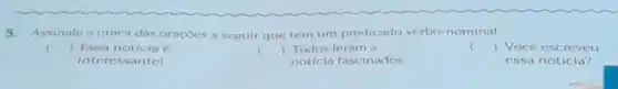 5. Assinale a unica das oracoes a seguir que tem um predicado verbo-nominal.
c
) Essa noticia 6
intere ssantel
() Todos leram a
noticia fascinados.
c () Você escreveu
essa noticia?