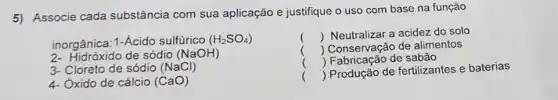 5) Associe cada substância com sua aplicação e justifique o uso com base na função
inorgânica: 1-Acido sulfúrico (H_(2)SO_(4))
2- Hidróxido de sódio (NaOH)
3-Cloreto de sódio (NaCl)
4- Oxido de cálcio (CaO)
() Neutralizar a acidez do solo
() Conservação de alimentos
() Produção de fertilizantes e baterias
 Fabricação de sabão
.