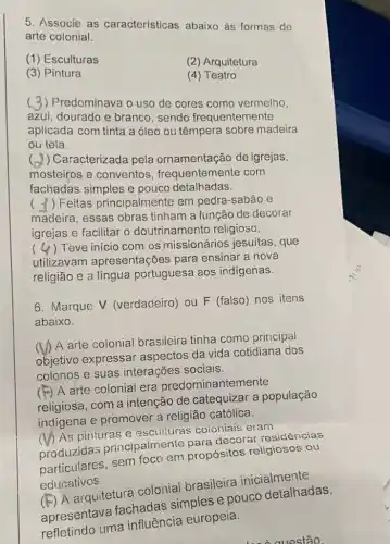 5. Associe as características abaixo as formas de
arte colonial.
(1) Esculturas
(2) Arquitetura
(3) Pintura
(4) Teatro
( ) Predominava o uso de cores como vermelho,
azul, dourado e branco, sendo frequentemente
aplicada com tinta a óleo ou têmpera sobre madeira
ou tela.
) Caracterizada pela ornamentação de igrejas,
mosteiros e conventos , frequentemente com
fachadas simples e pouco detalhadas.
( ) Feitas principalmente em pedra-sabão e
madeira, essas obras tinham a função de decorar
igrejas e facilitar o doutrinamento religioso.
( ) Teve inicio com os missionários jesuitas, que
utilizavam apresentações para ensinar a nova
religião e a língua portuguesa aos indigenas.
6. Marque V (verdadeiro) ou F (falso) nos itens
abaixo.
(1) A arte colonial brasileira tinha como principal
objetivo expressar aspectos da vida cotidiana dos
colonos e suas interações sociais.
F) A arte colonial era predominantemente
religiosa, com a intenção de catequizar a população
indigena e promover a religião católica.
(1) As pinturas e escuituras coioniais eram
produzidas principalmente para decorar residências
particulares, sem foco em propósitos religiosos ou
educativos.
(E) A arquitetura colonial brasileira inicialmente
fachadas simples e pouco detalhadas,