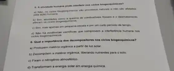 5. A atividade humana pode interferir nos ciclos biogeoquímicos?
a) Não, os ciclos biogeoquímicos são processos naturais e nǎo são afetados
pela ação humana.
b) Sim, atividades como a queima de combustiveis fósseis e 0 desmatamento
alteram os ciclos biogeoquímicos.
c) Sim, mas apenas em pequena escala e por um curto período de tempo.
d) Não científicas que comprovem a interferência humana nos
ciclos biogeoquímicos.
6. Qual a importância dos decompositores nos ciclos biogeoquímicos?
a) Produzem matéria orgânica a partir de luz solar.
b) Decompōem a matéria orgânica , liberando nutrientes para o solo.
c) Fixam o nitrogênio atmosférico.
d) Transformam a energia solar em energia química.