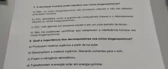 5. A atividade humana pode interferir nos ciclos biogeoquímicos?
a) Não, os ciclos biogeoquímicos são processos naturais e não são afetados
pela ação humana.
b) Sim, atividades queima de combustiveis fósseis e o desmatamento
alteram os ciclos biogeoquímicos.
c) Sim, mas apenas em pequena escala e por um curto período de tempo.
d) Não científicas que comprovem a interferência humana nos
ciclos biogeoquímicos.
6. Qual a importância dos decompositor es nos ciclos biogeoquímicos?
a) Produzem matéria orgânica a partir de luz solar.
b) Decompõem a matéria orgânica , liberando nutrientes para o solo.
c) Fixam o nitrogênio atmosférico.
d) Transformam a energia solar em energia química.