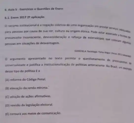 5. Aula 5-Exercicios e Questibes de Enem
6.1. Enem 20172^8 aplicação
Oracismo institucional e a negação coletiva de uma organização em prestar servicos sdetuation
para pessoas por causa de sua cor, cultura ou origem étrica. Pode estar associado a formas đo
preconceito inconsciente desconsideração e reforço de exteredtions que colocan ignin
persoas em situaçbes de desvantagem.
GODENSA Sociologi
argumento apresentado no texto permite o questi questionamento de
pressuposion to
universalidade e justifica a institucionalização de politicas antirracismo. No Brask, um exemplo
desse tipo de politica e a
(A) reforma do Código Penal.
(B) elevação da renda minima.
(C) adoção de ações afirmativas.
(D) revisão da legislação eleitoral.
(E) censura aos meios de comunicação.