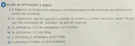 (5) Avalie as afirmações a seguir.
I. A Regência de Araújo Lima aprovou a Lei Interpretativa do Ato Adicional, que retirava auto-
nomia das provincias
II. Os regressistas queriam garantir a unidade do Império e a ordem escravista, pondo fim ao
que eles chamavam de "anarquia" do perlodo regencial.
a) As afirmativas Le II são verdadeiras, e a II explica I
b) As afirmativas I e II sáo falsas.
c) A afirmativa 1é verdadeira, e a II é falsa
d) A afirmativa 1é falsa, e a II é verdadeira