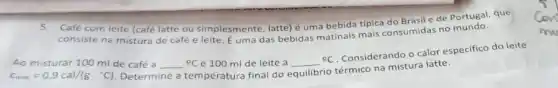 5. Café com leite (café latte ou simplesmente latte) é uma bebida tipica do Brasile de Portugal que
consiste na mistura de café e leite. É um das bebidas matinais mais consumidas no
Ao misturar 100 ml de café a	C e 100 ml de leite a
Considerando o calor especifico do leite
c_(ieite)=0,9cal/(gcdot ^circ C)
Determine a temperatura final do equilibrio térmico na mistura latte.