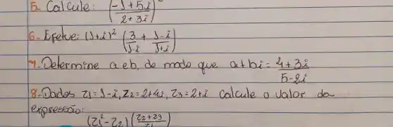 5. Calcule: ((-1+5 i)/(2+3 i))^2 
6- Exetue: (1+i)^2((3)/(5-i)+(1-i)/(1+i)) 
7. Determine a eb, de modo que a+b i=(21+3 i)/(5-2 i) 
8-Dados z_(1)=1-i, z_(2)=2+4 i, z_(3)=2+i calcule a valor da expressais:
[
(z_(1)^2-z_(2))((z_(2)+z_(3))/(z_(1)))
]