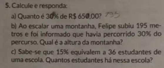 5. Calcule e responda:
a) Quanto é 30%  de R 650,00
b) Ao escalar uma montanha, Felipe subiu 195 me-
tros e foi informado que havia percorrido 30%  do
percurso. Qual é a altura da montanha?
c) Sabe-se que 15% 	a 36 estudantes de
uma escola Quantos estudantes há nessa escola?