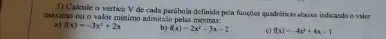 5) Calcule o vértice V de cada parábola definida pela funções quadráticas abaixo indicando o valor
máximo ou o valor mínimo admitido pelas mesmas:
f(x)=-3x^2+2x
b) f(x)=2x^2-3x-2
c) f(x)=-4x^2+4x-1