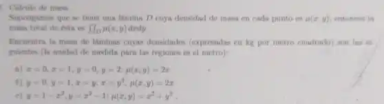 5. Calculo de masa
Supongamos que se tiene una lámina D cuya densidad de masa en cada punto es mu (x,y) entonces in
masa total de ésta es iint _(D)mu (x,y) dxdy.
Encoentra la masa de láminas cuyas densidades (expresadas en kg por metro cuadrado) son las si-
guientes (In unidad de medida para las regiones es el metro):
nj x=0,x=1,y=0,y=2;mu (x,y)=2x
b) y=0,y=1,x=y,x=y^2;mu (x,y)=2x
c) y=1-x^2,y=x^2-1;mu (x,y)=x^2+y^2