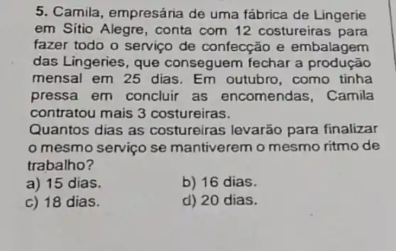 5. Camila empresária de uma fábrica de Lingerie
em Sítio Alegre , conta com 12 costureiras para
fazer todo o serviço de confecção e embalagem
das Lingeries, que conseguem fechar a produção
mensal em 25 dias. Em outubro ,como tinha
pressa em concluir as encomendas, Camila
contratou mais 3 costureiras.
Quantos dias as costureiras levarão para finalizar
mesmo serviço se mantiverem o mesmo ritmo de
trabalho?
a) 15 dias.
b) 16 dias.
c) 18 dias.
d) 20 dias.