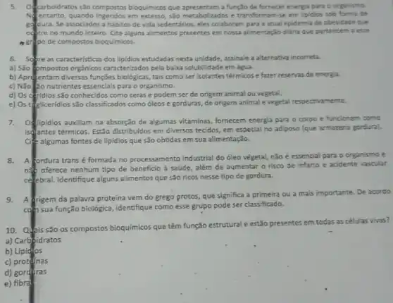 5. of carboidratos são compostos bioquimico que apresentam a função de fornecer energ'a para o organismo.
Nentanto, quando ingeridos em excesso, são metabolizados e transformam-se em lipidios sob forma de
godura. Se associados a hábitos de vida sedentários, eles colaboram para a atual epidemia de obesidade que
ocerre no mundo inteiro Cite alguns alimentos presentes em nossa alimentação diária que pertencem a esse
actipo de compostos bioqu/micos.
6. Sopreas caracteristicas dos lipidios estudadas nesta unidade, assinale a alternativa incorreta.
a) São (ompostos orgânicos caracterizados pela baixa solubilidade em água.
b) Aprefentam diversas funções biológicas, tais como ser isolantes térmicos e fazer reservas de energia.
c) Não âo nutrientes essenciais para o organismo.
d) Os ceridios são conhecidos como ceras e podem ser de origem animal ou vegetal.
e) Os tégliceridios são classificados como óleos e gorduras, de origem animal e vegetal respectivamente.
7. Of lipidios auxiliam na absorção de algumas vitaminas, fornecem energia para o corpo e funcionam como
isantes térmicos. Exão distribuidos em diversos tecidos, em especial no adiposo (que armazena gordura).
Cite algumas fontes de lipidios que são obtidas em sua alimentação.
8. A fordura trans é formada no processamento industrial do óleo vègetal nǎo é essencial para o organismo e
nắp oferece nenhum tipo de beneficio à saúde , além de aumentar o risco de infarto e acidente vascular
celebral. Identifique alguns alimentos que são ricos nesse tipo de gordura.
9. A drigem da palavra proteina vem do grego protos, que significa a primeira ou a mais importante. De acordo
com sua função biológica ,identifique como esse grupo pode ser classificado.
10. Quhis são os compostos bioquímicos que têm função estrutural e estão presentes em todas as células vivas?
a) Carboidratos