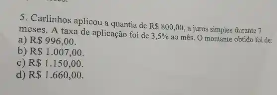 5 . Carlinhos aplicou a quantia de
R 800,00 ,a juros simples durante 7 meses . A taxa de aplicação foi de
3,5%  ao mês . O montante obtido foi de:
a) R 996,00
b R 1.007,00
C R 1.150,00
d) R 1.660,00