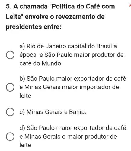 5. A cha mada "Política do Café com
Leite'" envolve o revezamento de
presidentes entre:
a) Rio de Janeiro capital do Brasil a
época e São Paulo maior produtor de
café do Mundo
b) São Paulo maior exportador de café
e Minas Gerais maior importador de
leite
c) Minas Gerais e Bahia.
d) São Paulo maior exportador de café