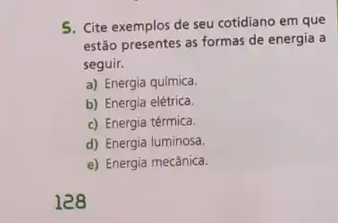 5. Cite exemplos de seu cotidiano em que
estão presentes as formas de energia a
seguir.
a) Energia química.
b) Energia elétrica.
c) Energia térmica.
d) Energia luminosa.
e) Energia mecânica.