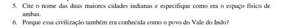 5. Cite o nome das duas maiores cidades indianas e especifique como era o espaço físico de
ambas.
6. Porque essa civilização também era conhecida como o povo do Vale do Indo?