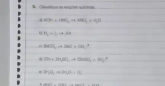 5. Classificue an reacoes qulmicas.
aj KOH+HNO_(3)arrow KNO_(3)+H_(2)O
bị H_(2)+1arrow 2H
BaCO_(3)arrow BaO+CO_(2)uparrow 
dl 2Zn+2H_(2)SO_(4)arrow 2ZnSO_(4)+2H_(2)O
2H_(2)O_(7)arrow 2NH_(2)O+O_(2)