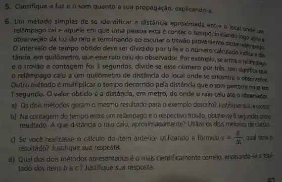 5. Classifique a luz e o som quanto a sua propagação explicando-a.
6. Um método simples de se identificar a distância aproximada entre o local onde um
relâmpago cai e aquele em que uma pessoa está é contar o tempo iniciando logo
observação da luz do raio e terminando ao escutar o trovão proveniente desse relâmpago.
intervalo de tempo obtido deve ser dividido por três e 0 número calculado indica a dis-
tância, em quilômetro, que esse raio caiu do observador. Por exemplo, se entre o relâmpago
e o trovão a contagem foi 3 segundos, divide -se esse número por três. Isso significa que
relâmpago caiu a um quilômetro de distância do local onde se encontra o observador.
Outro método é multiplicar o tempo decorrido pela distância que o som percorre no ar em
1 segundo. O valor obtido é a distância, em metro, de onde o raio caiu até o observador.
a) Os dois métodos geram o mesmo resultado para o exemplo descrito?Justifique sua resposta.
b) Na contagem do tempo entre um relâmpago e o respectivo trovão , obteve-se 8 segundos como
resultado. A que distância o raio caiu , aproximadamente?Utilize os dois métodos de cálculo.
c) Se você realizasse o cálculo do item anterior utilizando a fórmula v=(d)/(Delta t) qual seria o
resultado?Justifique sua resposta.
d) Qual dos dois métodos apresentados é o mais cientificamente correto, analisando-se o resul-
tado dos itens b e c? Justifique sua resposta.