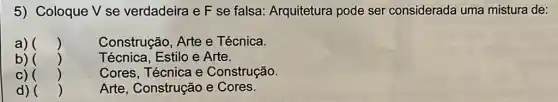 5) Coloque V se verdadeira e F se falsa: Arquitetura pode ser considerada uma mistura de:
a) ()
Construção, Arte e Técnica.
b) ()	Técnica, Estilo e Arte.
C) ()	Cores, Técnica e Construção.
d) ()	Arte, Construção e Cores.