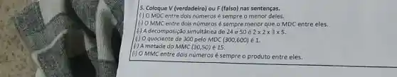 5. Coloque V (verdadeiro)ou F(falso) nas sentenças.
(6) O MDC entre dols números é sempre o menor deles.
(6) O MMC entre dois números é sempre menor que o MDC entre eles.
(4) A decomposição simultânea de 24 e 50acute (e)2times 2times 3times 5
(4) 0 quociente de 300 pelo MDC (300,600) 1.
(H) A metade do MMC (30,50)acute (e)15
(6) O MMC entre dois números é sempre o produto entre eles.