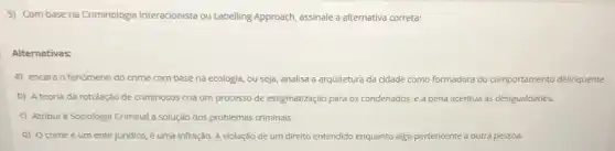 5) Com base na Criminologia Interacionista ou Labelling Approach, assinale a alternativa correta:
Alternativas:
a) encara o fenômeno do crime com base na ecologia, ou seja analisa a arquitetura da cidade como formadora do comportamento delinquente.
b) A teoria da rotulação de criminosos cria um processo de estigmatização para os condenados, e a pena acentua as desigualdades.
c) Atribul à Sociologia Criminal a solução dos problemas criminais
d) Ocrime é um ente juridico, é uma infração. A violação de um direito entendido enquanto algo p pertencente a outra pessoa.