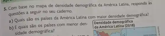 5. Com base no mapa de densidade demográfica da América Latina , responda às
questōes a seguir no seu caderno.
a) Quais são os países da América Latina com maior densidade demográfica?
Densidade demográfica
da América Latina (2018)
b) E quais são os países com menor den-
sidade demográfica?