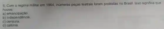 5. Com o regime militar em 1964 , inúmeras peças teatrais foram proibidas no Brasil. Isso significa que
houve:
a)emancipação.
b)Independência.
c) censura.
d) calúnia.