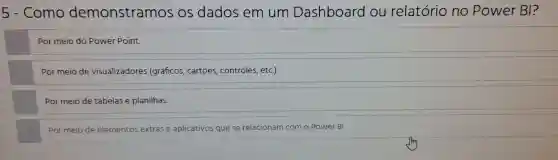 5 - Como demonstramos OS dados em um Dashboard ou relatório no Power BI?
Por meio do Power Point
Por meio de visualizadores (gráficos cartoes , controles,etc).
Por meio de tabelas e planilhas.
Por meio de elementos extrase aplicativos que se relacionam com o Power BI.