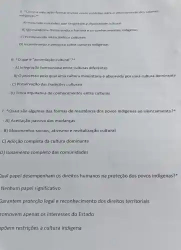 5. "Como a educação formal muitas vezes contribui para silenciamento dos saberes
indigenas?"
A) Incluindo curriculos que respeitam a diversidade cultural
B) Ignorando ou distorcendo a história e os conhecimentos indigenas
- C) Promovendo intercâmbios culturais
- D) Incentivando a pesquisa sobre culturas indigenas
6. "Oque é "assimilação cultural"?
- A) Integração harmoniosa entre culturas diferentes
- B) O processo pelo qual uma cultura minoritária é absorvida por uma cultura dominante
- C) Preservação das tradições culturais
- D) Troca equitativa de conhecimentos entre culturas
7. *Quais são algumas das formas de resistência dos povos indigenas ao silenciamento?
- A) Aceitação passiva das mudanças
- B) Movimentos sociais ativismo e revitalização cultural
C) Adoção completa da cultura dominante
D) Isolamento completo das comunidades
Qual papel desempenham os direitos humanos na proteção dos povos indigenas?
Nenhum papel significativo
Garantem proteção legal e reconhecimento dos direitos territoriais
romovem apenas os interesses do Estado
põem restrições à cultura indigena