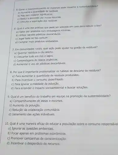 5. Como o reaproveltamento de materials pode impactar a sustentabilidade?
a) Aumenta a quantidade de residuos
b) NSo tem impacto significativo.
c) Reduz a demanda por novos recursos.
d) Dificulta a separaçJo dos residuos.
6. Qual é uma das práticas que pode ser adotada em casa para reduzir o lixo?
a) Optar por produtos com embalagens mínimas.
b) Utilizar socolas plásticas descortaveis
c) Jogar tudo no Iko comum.
d) Comprar mais produtos embalados.
7. Em comunidades rurals qual ação pode ajudar na gestão de residuos?
a) Queimar residuos a céu aberto.
b) Descartar tudo em rios e lagos.
c) Compostagens de restos orgânicos.
d) Aumentar o uso de plásticos descartávels.
8. Por que é importante problematizar 05 hábitos de descarte de residuos?
a) Para aumentar a quantidade de residuos produzidos.
b) Para incentivar o consumo desenfreado.
c) Para Ignorar a realidade da polulção.
d) Para entender o impacto socioambiental e buscar soluçōes.
9. Qual é um beneficio do trabalho em equipe na promoção da sustentabilidade?
a) Compartilhamento de idelas e recursos.
b) Aumento da poluição.
c) Redução da colaboração comunitária.
d) Isolamento das ações individuals.
10. Qualé uma maneira eficaz de educar a população sobre o consumo responsável
a) Ignorar as questōes ambientais.
b) Focar apenas em problemas econômicos.
c) Promover campanhas de consclentização.
d) Incentivar o desperdicio de recursos.