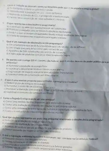 5 Como a redução do desmate.nento na Amazônia pode ajucior na pegada ecológica global?
a) Aumentando a oferto oe petroleo e carvǎo
b) Intensificando a produção de olet, nicos na floresta
c) Reduzindo a emissão de
CO_(2) e protegendo a biodiversidade
d) Facilitando a construção de .10vas estradas e industrias
6 Oque caracteriza a obsolescéncia programac'a?
a) A produçǎo de itens que nunca precisam ser substituídos
b) Produtos planejados para se tornarem obsoletos rapidamente
c) Produ'os que se tornam ultrapassados devido a novas tendências tecnológicas
d) A falta de componentes disponíveis para reparo imediato
7.
Qual é um exemplo de obsolescência não programada?
a) Um smartphone que perde funcionalidade após um3 atualiz ção de software
b) Um relógio que para de funcionar apó um ano de uso
c) Aparelhes de DVD substituídos por serviços de streaming
d) A fabricação de produtos com peças intencionalmente frágeis
8 De acordo com o artigo 225 da Constituição Federal,qual é um dos deveres do poder público para pri
ambiente?
a) Aumentar a produção de energia fóssil
b) incentivar o descarte de residuos industriais em aterros
c) Exigir estudo de impacto ambiental para atividades degradadoras
d) Substituir áreas de conservação por áreas urbanas
9 Oqueé uma medida proposta para combater a emergência climática?
a) Reduzir o uso de energias renováveis
b) Aumentar A producão de olásticos de uso único
c) Promover a tránsição para energias limpas e reduzir emissões de carbono
d) Incentivar o consumo de combustiveis fósseis
O. Como a Pegada Ecológica pode ser interpretada?
a) Como uma medida da área disponivel para exploração mineral
b) Como uma avaliação do impacto das cidades no patrimônio cultural
c) Como uma comparação entre consumo humano e capacidade regenerativa da Terra
d) Como un indicado do crescimento econômico mundia!
1. Qual dạs opções representa um prob ma ambiental relacionado à obsolescência programada?
a) Redução na produção de residuos eletrônicos
b) Aumento na reutilização de con ponentes
c) Acúmulo de residuos devido ao descarte prematuro de produtos
d) Menor demanda por matérias-prima não renováveis
2. O que a legislação ambiental brasiteira busca prom ver :om base na Constituição Federal?
a) Consumo ilimitado dos recursos naturais
b) Desregulamentaçãc de normas ambientais
c) Preservasao e sustentabilidade para e futuras geraçōes
d) Substituisio de areas de proteção ambiental por áreas