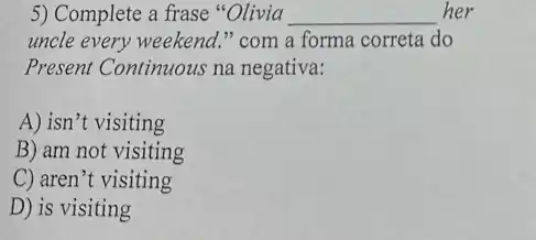 5) Complete a frase "Olivia __ her
uncle every weekend."com a forma correta do
Present Continuous na negativa:
A) isn't visiting
B) am not visiting
C) aren't visiting
D) is visiting