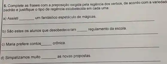 5. Complete as frases com a preposição exigida pela regência dos verbos de acordo com a variedad
padrão e justifique o tipo de estabelecida em cada uma:
__ um fantástico espetáculo de mágicas.
unfam/Asia-agapakatauremingkatan......................................
__
__ regulamento da escola. regulamento da escola.
__
__ crônica.
__
d) Simpatizamos muito __ as novas propostas.