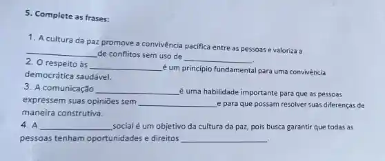 5. Complete as frases:
1. A cultura da paz promove a convivência pacifica entre as pessoas e valoriza a
__
de conflitos sem uso de
__
2. O respeito às
__
é um princípio fundamental para uma convivência
democrática saudável.
3. A comunicação __ é uma habilidade importante para que as pessoas
expressem suas opiniōes sem __ e para que possam resolver suas diferenças de
maneira construtiva.
4. A __ social é um objetivo da cultura da paz, pois busca garantir que todas as
pessoas tenham oportunidades e direitos __