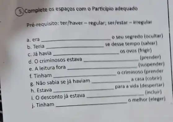 5. Complete os espaços com o Participio adequado
Pré-requisito:ter/haver -regular; ser/estar=iriegular
a. era __ o seu segredo (ocultar)
b. Teria __ se desse tempo (salvar)
c. Já havia __
05 ovos (frigir)
d. O criminosos estava __ (prender)
e. A leitura fora __ (suspender)
f. Tinham __
criminoso (prender
g. Não sabia se já haviam __ a casa (cobrir)
h. Estava __
para a vida (despertar)
i. O desconto já estava __ (incluir)
i. Tinham __
melhor (eleger)