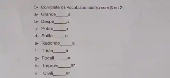 5- Complete os vocábulos abaixo com S ou Z:
a- Grande __ a
b- Despe __ a
c- Pobre __ a
d- Sutile __ a
e- Redonde __ a
f- Triste __ a
g- Focali __ ar
h- Improvi __ ar
j- Civili __ ar