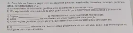 5- Complete a seguir com as seguintes palavras:dominante recessivo, fenótipo genótipo,
gene hereditariedade
a) A transmissão da informação genética entre as geraçōes é como: __
b) Um segmento de uma molécula de DNA com para determinada caracteristica é chamado de
__ .
c) 0 gene __
se manifestam em menor quantidade na população.
d) Gene __
se manifestam em maior quantidade na população.
e) As instruções genéticas de
um ser vivo, que determinam suas características constituem seu
__
a) 0 __
refere-se as características observáveis de um ser vivo, sejam elas morfológicas ou
fisiológicas ou comportamentais.