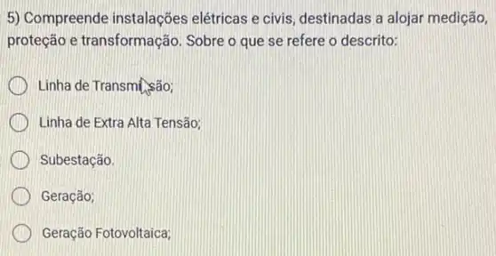 5) Compreende instalações elétricas e civis, destinadas a alojar medição,
proteção e transformação . Sobre o que se refere o descrito:
Linha de Transm[.são;
Linha de Extra Alta Tensão;
Subestação.
Geração;
Geração Fotovoltaica;