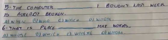 5. THE COMPUTER 1 BOUGHY LAST WEEK IS ALREADY BROKEN.
Al WHEN B) WHID C) WHICH D) WHOM.
6- THAT IS PAACE MAK WORKS.
A) WHOSE
B) WHICH
c) WHEKE
D) WNOM.