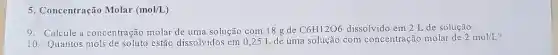 5. Concentração Molar (mol/L)
9. Calcule a concentração molar de uma solução com 18 g de
C6H12O6 dissolvido em 2 de solução.
10. Quantos estão dissolvidos em 0 ,25 L de uma solução com concentração molar de
2mol/L