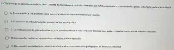 5. Considerando os conceitos estudados nesta Unidade de Aprendizagem assinale a afirmativa que NĂO corresponde às conexōes entre a gestão ambiental e a educação ambiental.
A. Essa conexão é um processo social que gera interação entre diferentes atores sociais.
B. O processo de articular agentes sociais e ações participativas.
C. Os instrumentos de ação educativa e social que determinam a transformação das estruturas sociais, visando à construção de valores e conceitos.
D. As conexoes podem ser desenvolvidas de forma pública e privada.
E. Os conceitos ecopedagógicos não estão relacionados com os conceitos pedagógicos da educação ambiental.