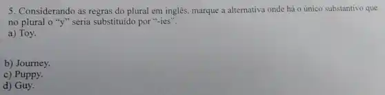 5. Considerando as regras do plural em inglês, marque a alternativa onde há 0 único substantivo que
no plural o "y"seria substituído por "-ies".
a) Toy.
b) Journey.
c) Puppy.
d) Guy.