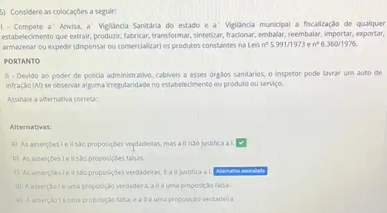 5) Considere as colocações a seguir:
1- Compete a' Anvisa a' Vigilância Sanitária do estado e a' Vigilância municipal a fiscalização de qualquer
estabelecimento que extrair produzir, fabricar, transformar sintetizar, fracionar, embalar , reembalar, importar, exportar,
armazenar ou expedir (dispensar ou comercializar) os produtos constantes na Leis n^circ 5.991/1973en^circ 6.360/1976.
PORTANTO
II - Devido ao poder de policia administrativo, cabivels a esses órgãos sanitários o inspetor pode lavrar um auto de
infração (Al) se observar alguma irregularidade no estabelecimento ou produto ou serviço.
Assinale a alternativa correta
Alternativas:
a) As asserçbes Iellsão proposçoes veçdadeiras, mas a II não justifica a I. square 
b) As asserçbes lellsão proposiçoes falsas.
c) As asserçoes le II sa proposiçóes verdadeiras. Eallustifica al. square 
d) Aasserção lé uma proposição verdadeira, a ll é uma proposição falsa.
e) Aasserção léuma proposção falsa eallé uma proposção verdadelra.