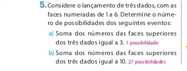 5. Considere o lançamento de três dados, com as
faces numeradas de 1a 6. Determine o núme-
ro de possibilidades dos seguintes eventos:
a) Soma dos números das faces superiores
dos três dados igual a 3. 1 possibilidade
b) Soma dos números das faces superiores
dos três dadosigual a 10. 27 possibilidades