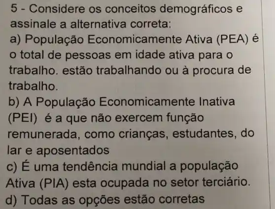 5 - Considere os conceitos demográficos e
assinale a alternativ a correta:
a) População E conomic amente Ativa (PEA) é
total de pessoas em idade ativa para o
trabalho . estão trabalhando ou à procura de
trabalho.
b) A P opulação E conomicamente Inativa
(PEI) é a que não exercem função
remunerada , como crianças , estudant es, do
lar e apos entados
c) É uma tendênc ia mundial a população
Ativa (Pvert A) esta ocupada no setor terciário.
d) Todas as opçōes estão corretas